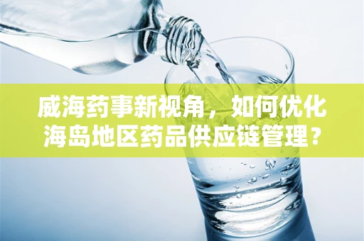 威海药事新视角，如何优化海岛地区药品供应链管理？