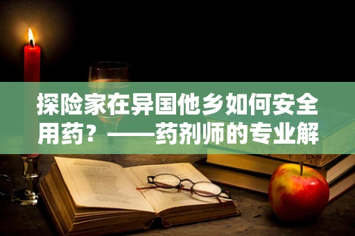 探险家在异国他乡如何安全用药？——药剂师的专业解答