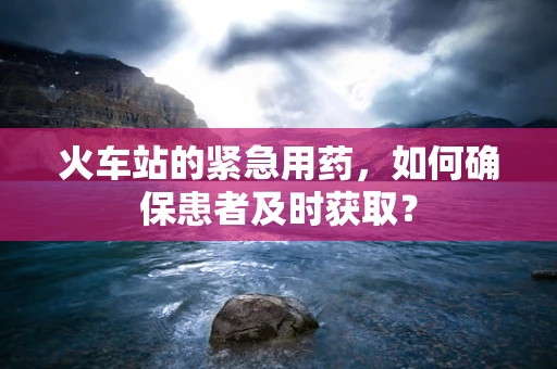 火车站的紧急用药，如何确保患者及时获取？