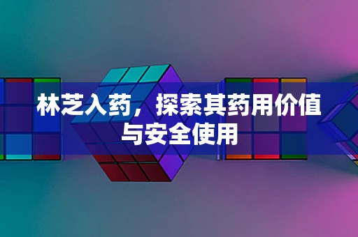 林芝入药，探索其药用价值与安全使用
