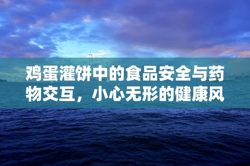 鸡蛋灌饼中的食品安全与药物交互，小心无形的健康风险