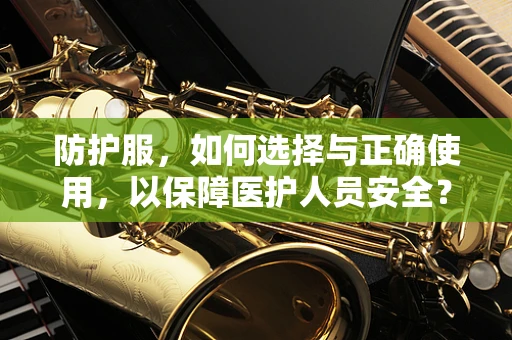 防护服，如何选择与正确使用，以保障医护人员安全？
