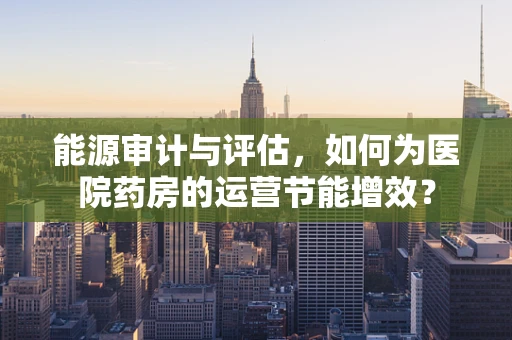 能源审计与评估，如何为医院药房的运营节能增效？