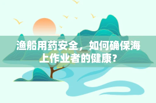 渔船用药安全，如何确保海上作业者的健康？