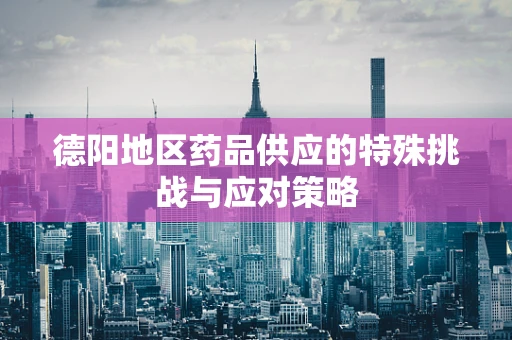 德阳地区药品供应的特殊挑战与应对策略