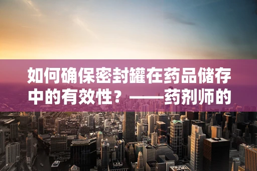 如何确保密封罐在药品储存中的有效性？——药剂师的专业视角