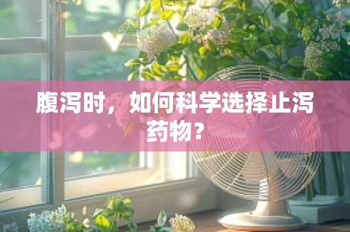 腹泻时，如何科学选择止泻药物？