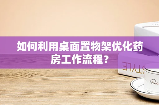 如何利用桌面置物架优化药房工作流程？
