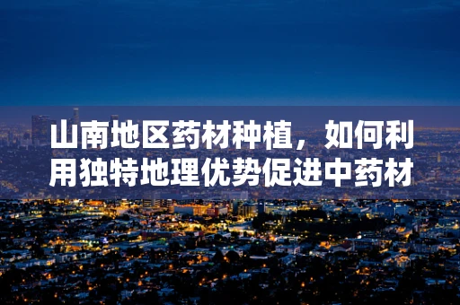 山南地区药材种植，如何利用独特地理优势促进中药材发展？