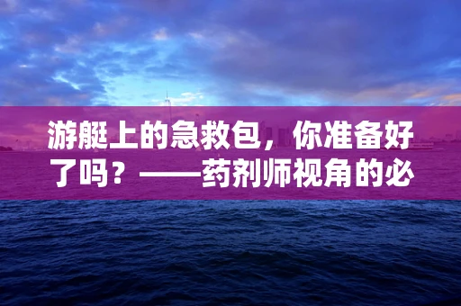 游艇上的急救包，你准备好了吗？——药剂师视角的必备药品清单