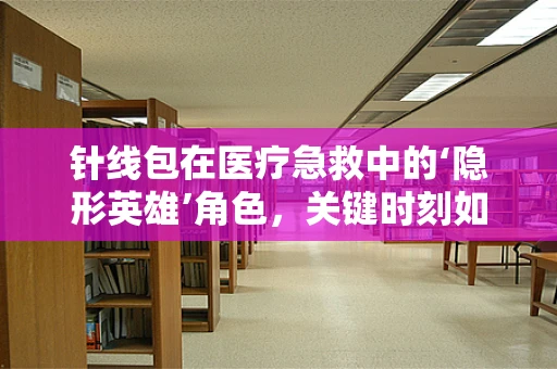 针线包在医疗急救中的‘隐形英雄’角色，关键时刻如何正确使用？