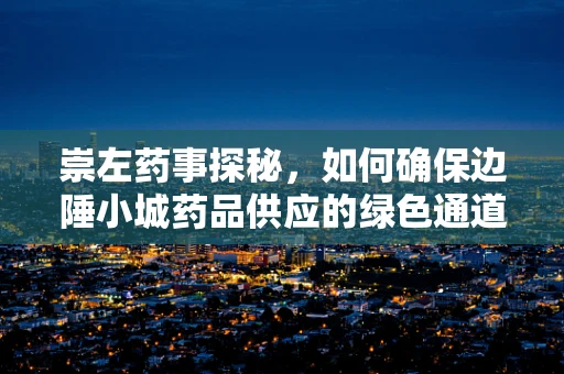崇左药事探秘，如何确保边陲小城药品供应的绿色通道？