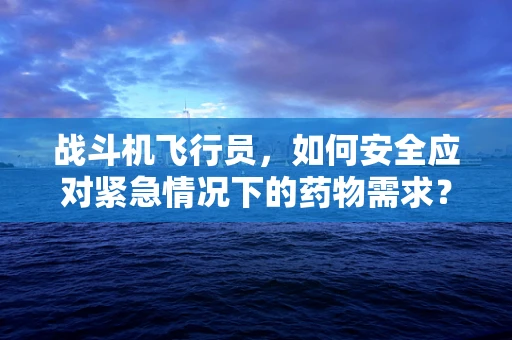 战斗机飞行员，如何安全应对紧急情况下的药物需求？