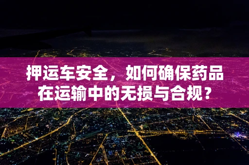 押运车安全，如何确保药品在运输中的无损与合规？