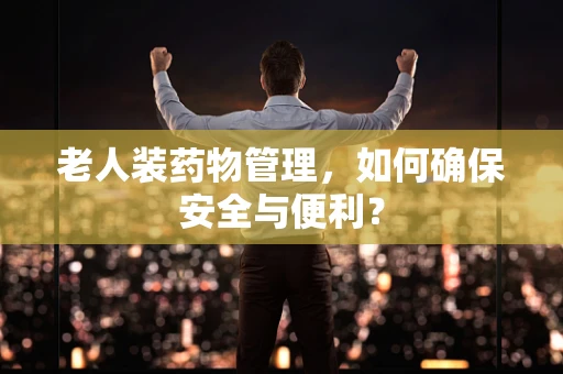 老人装药物管理，如何确保安全与便利？