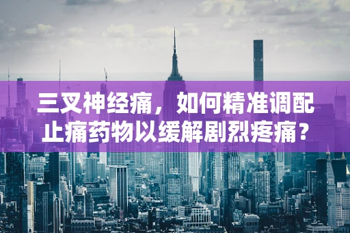 三叉神经痛，如何精准调配止痛药物以缓解剧烈疼痛？