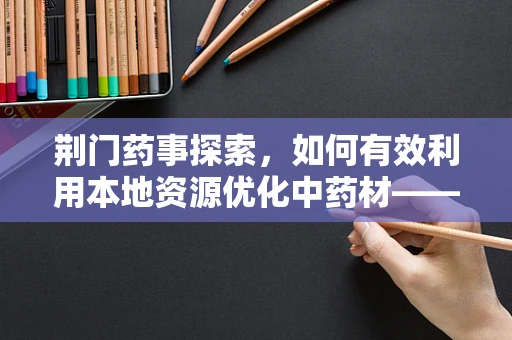 荆门药事探索，如何有效利用本地资源优化中药材——荆芥的采购与储存？
