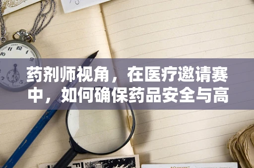药剂师视角，在医疗邀请赛中，如何确保药品安全与高效？