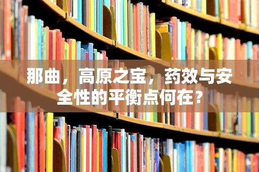 那曲，高原之宝，药效与安全性的平衡点何在？