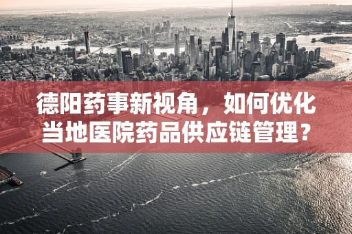 德阳药事新视角，如何优化当地医院药品供应链管理？