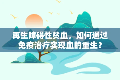再生障碍性贫血，如何通过免疫治疗实现血的重生？