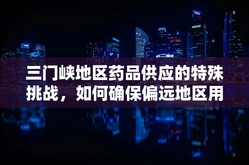 三门峡地区药品供应的特殊挑战，如何确保偏远地区用药安全与高效？