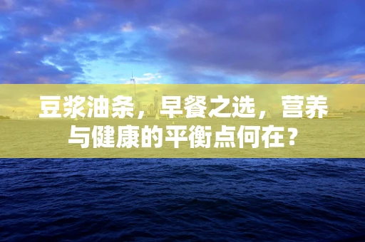 豆浆油条，早餐之选，营养与健康的平衡点何在？