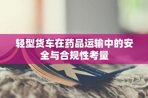 轻型货车在药品运输中的安全与合规性考量