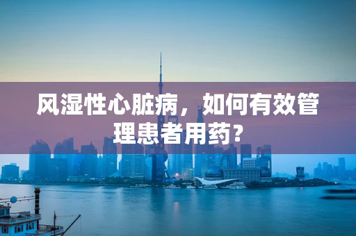 风湿性心脏病，如何有效管理患者用药？
