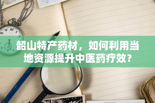 韶山特产药材，如何利用当地资源提升中医药疗效？