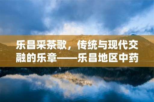 乐昌采茶歌，传统与现代交融的乐章——乐昌地区中药材种植与应用的独特之处