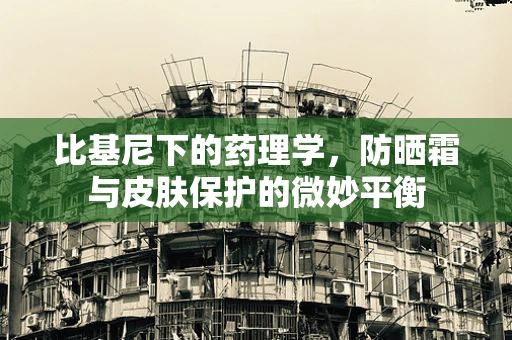 比基尼下的药理学，防晒霜与皮肤保护的微妙平衡