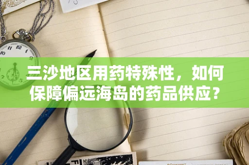 三沙地区用药特殊性，如何保障偏远海岛的药品供应？