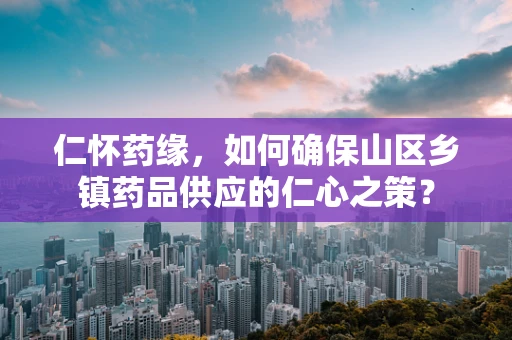 仁怀药缘，如何确保山区乡镇药品供应的仁心之策？