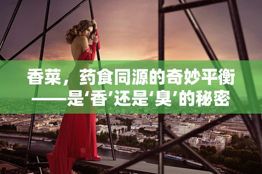 香菜，药食同源的奇妙平衡——是‘香’还是‘臭’的秘密？