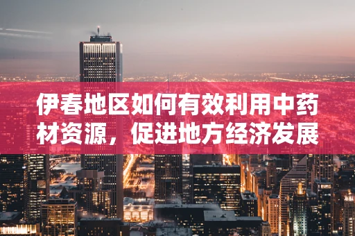 伊春地区如何有效利用中药材资源，促进地方经济发展？