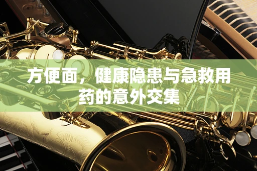 方便面，健康隐患与急救用药的意外交集
