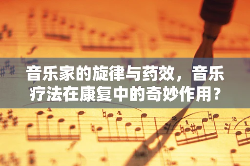音乐家的旋律与药效，音乐疗法在康复中的奇妙作用？