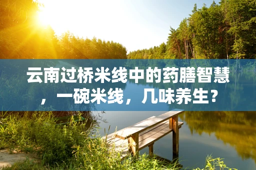 云南过桥米线中的药膳智慧，一碗米线，几味养生？