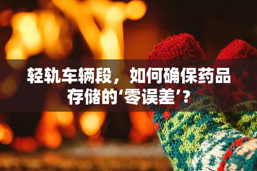 轻轨车辆段，如何确保药品存储的‘零误差’？