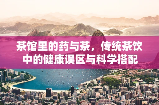 茶馆里的药与茶，传统茶饮中的健康误区与科学搭配