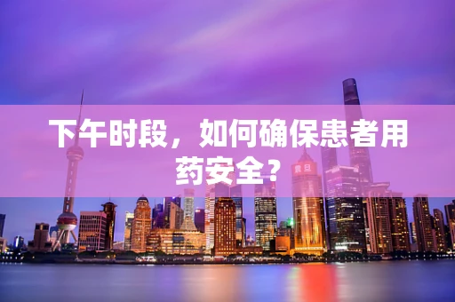 下午时段，如何确保患者用药安全？