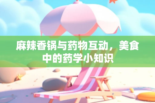 麻辣香锅与药物互动，美食中的药学小知识