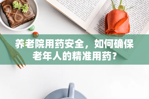 养老院用药安全，如何确保老年人的精准用药？