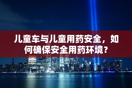 儿童车与儿童用药安全，如何确保安全用药环境？