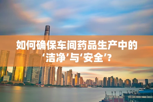 如何确保车间药品生产中的‘洁净’与‘安全’?