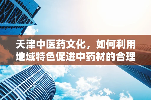 天津中医药文化，如何利用地域特色促进中药材的合理使用？