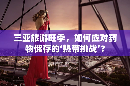 三亚旅游旺季，如何应对药物储存的‘热带挑战’？