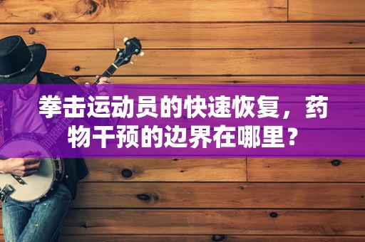 拳击运动员的快速恢复，药物干预的边界在哪里？