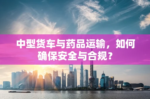 中型货车与药品运输，如何确保安全与合规？